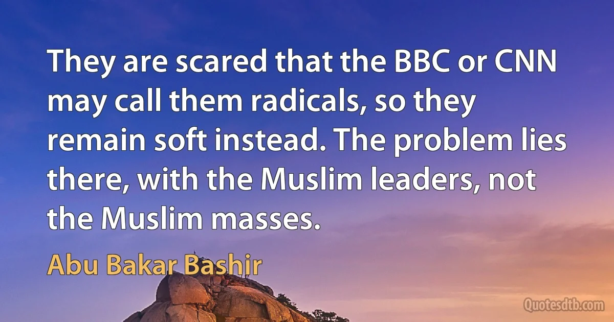 They are scared that the BBC or CNN may call them radicals, so they remain soft instead. The problem lies there, with the Muslim leaders, not the Muslim masses. (Abu Bakar Bashir)