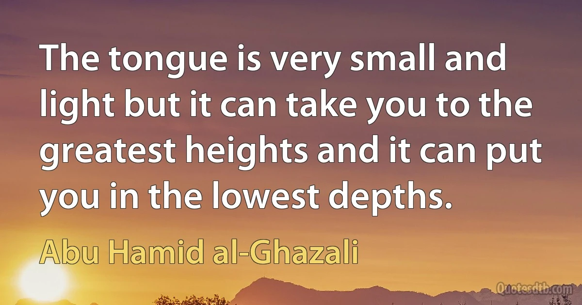 The tongue is very small and light but it can take you to the greatest heights and it can put you in the lowest depths. (Abu Hamid al-Ghazali)