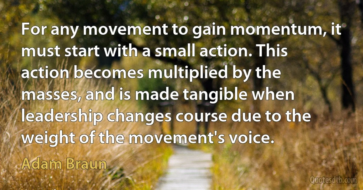 For any movement to gain momentum, it must start with a small action. This action becomes multiplied by the masses, and is made tangible when leadership changes course due to the weight of the movement's voice. (Adam Braun)