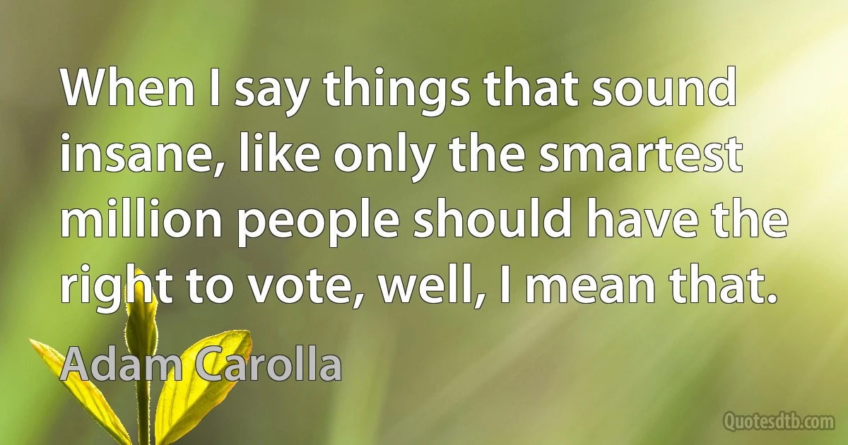 When I say things that sound insane, like only the smartest million people should have the right to vote, well, I mean that. (Adam Carolla)