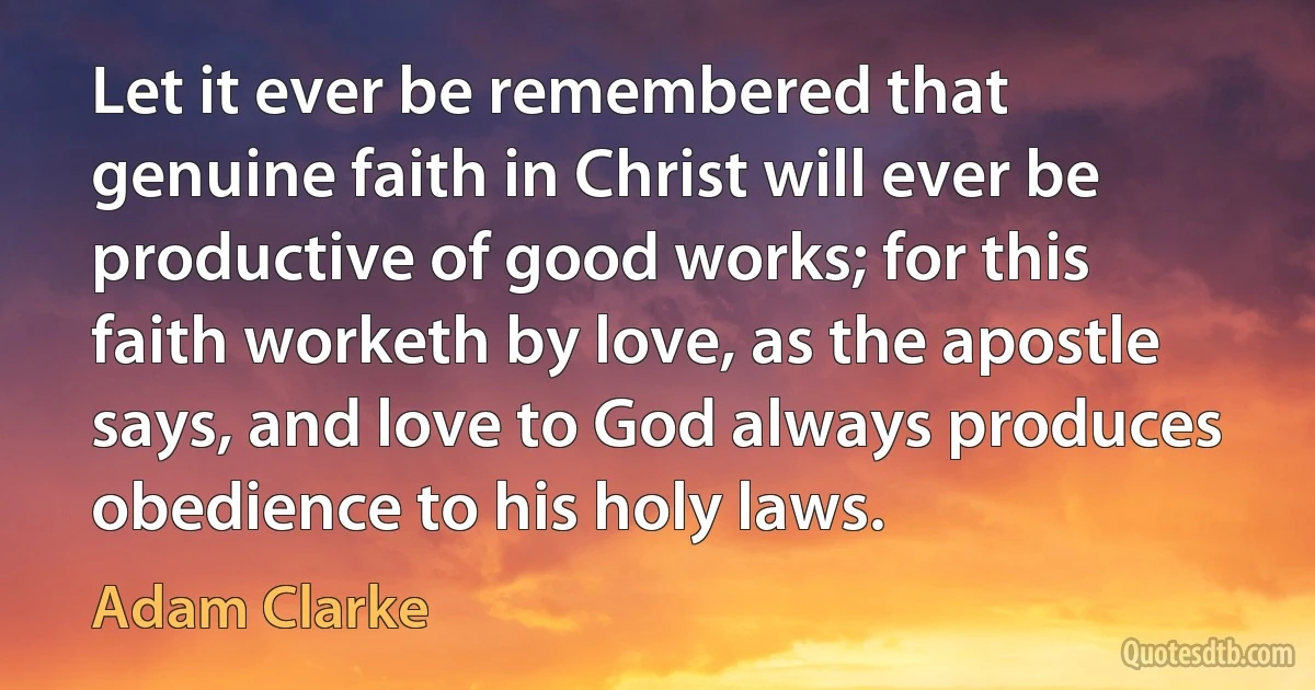 Let it ever be remembered that genuine faith in Christ will ever be productive of good works; for this faith worketh by love, as the apostle says, and love to God always produces obedience to his holy laws. (Adam Clarke)