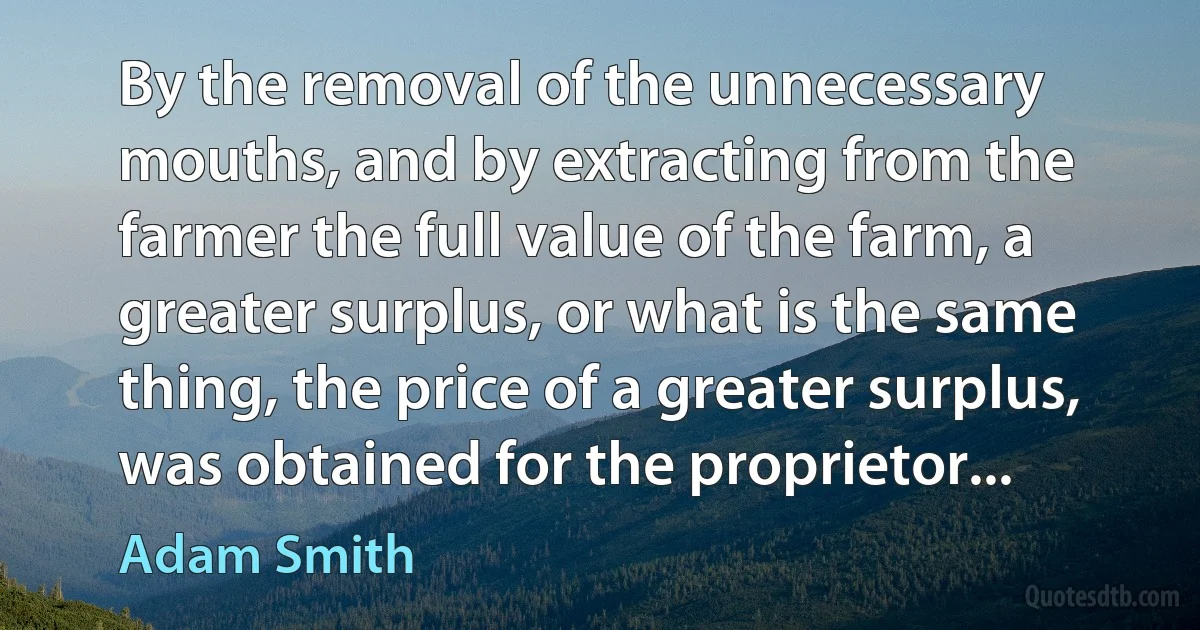 By the removal of the unnecessary mouths, and by extracting from the farmer the full value of the farm, a greater surplus, or what is the same thing, the price of a greater surplus, was obtained for the proprietor... (Adam Smith)