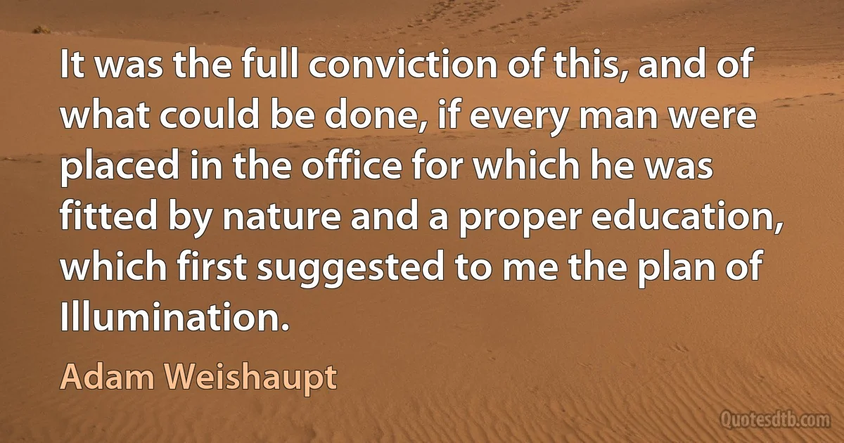 It was the full conviction of this, and of what could be done, if every man were placed in the office for which he was fitted by nature and a proper education, which first suggested to me the plan of Illumination. (Adam Weishaupt)