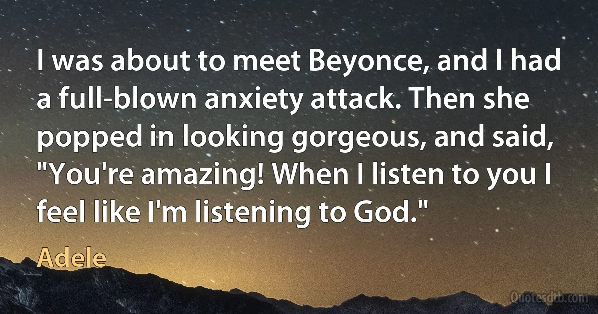 I was about to meet Beyonce, and I had a full-blown anxiety attack. Then she popped in looking gorgeous, and said, "You're amazing! When I listen to you I feel like I'm listening to God." (Adele)