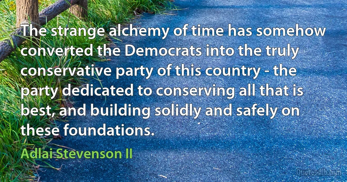 The strange alchemy of time has somehow converted the Democrats into the truly conservative party of this country - the party dedicated to conserving all that is best, and building solidly and safely on these foundations. (Adlai Stevenson II)