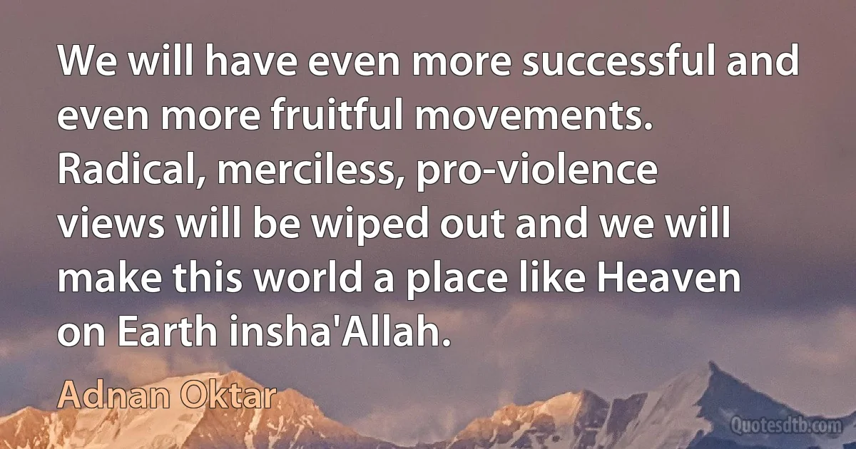 We will have even more successful and even more fruitful movements. Radical, merciless, pro-violence views will be wiped out and we will make this world a place like Heaven on Earth insha'Allah. (Adnan Oktar)