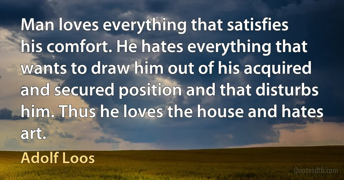 Man loves everything that satisfies his comfort. He hates everything that wants to draw him out of his acquired and secured position and that disturbs him. Thus he loves the house and hates art. (Adolf Loos)