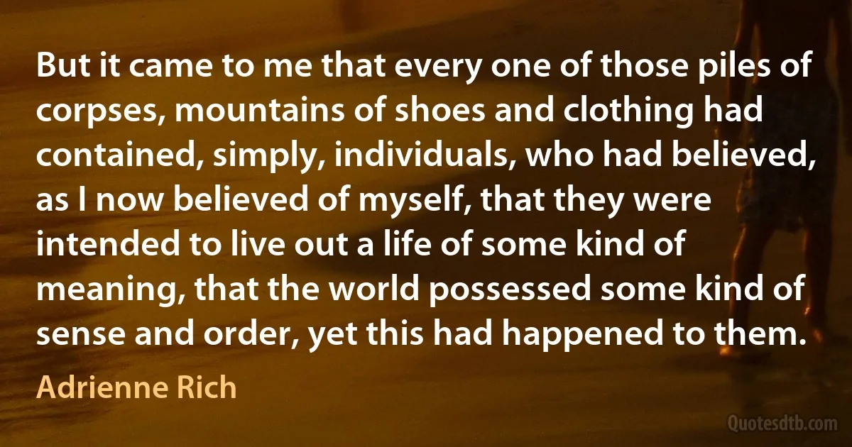 But it came to me that every one of those piles of corpses, mountains of shoes and clothing had contained, simply, individuals, who had believed, as I now believed of myself, that they were intended to live out a life of some kind of meaning, that the world possessed some kind of sense and order, yet this had happened to them. (Adrienne Rich)