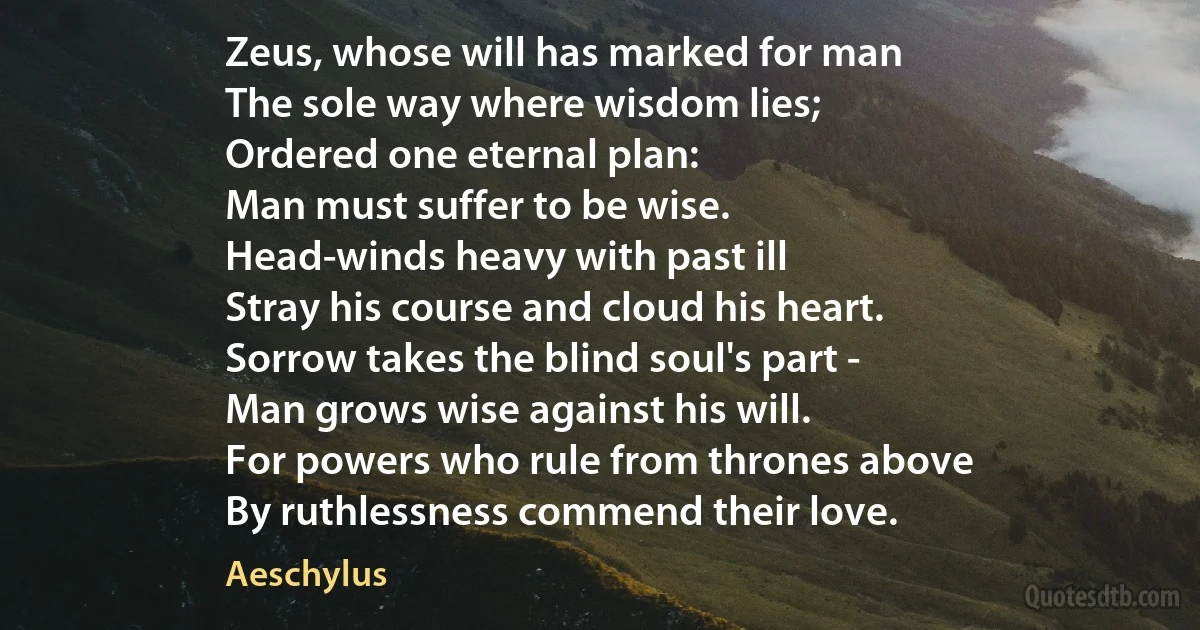 Zeus, whose will has marked for man
The sole way where wisdom lies;
Ordered one eternal plan:
Man must suffer to be wise.
Head-winds heavy with past ill
Stray his course and cloud his heart.
Sorrow takes the blind soul's part -
Man grows wise against his will.
For powers who rule from thrones above
By ruthlessness commend their love. (Aeschylus)