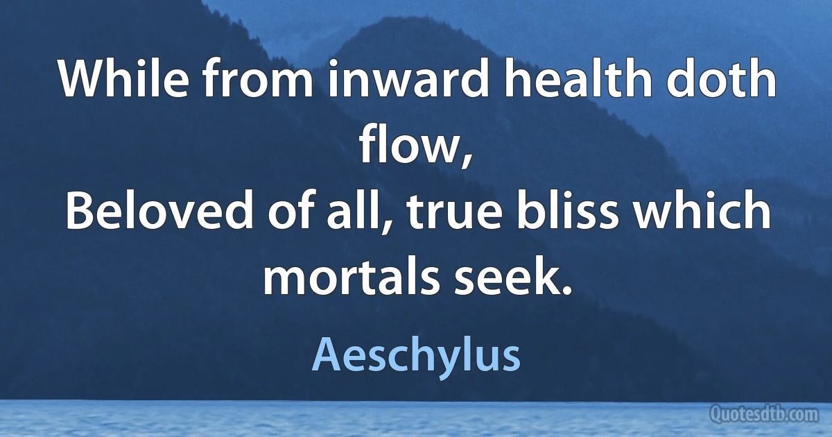 While from inward health doth flow,
Beloved of all, true bliss which mortals seek. (Aeschylus)