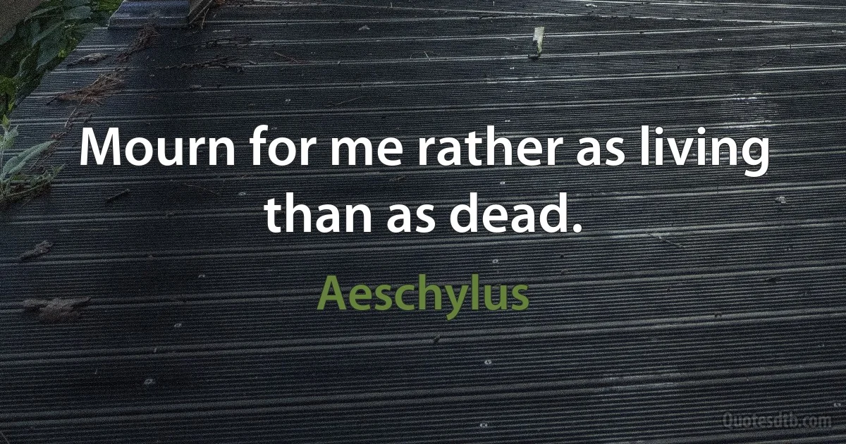 Mourn for me rather as living than as dead. (Aeschylus)