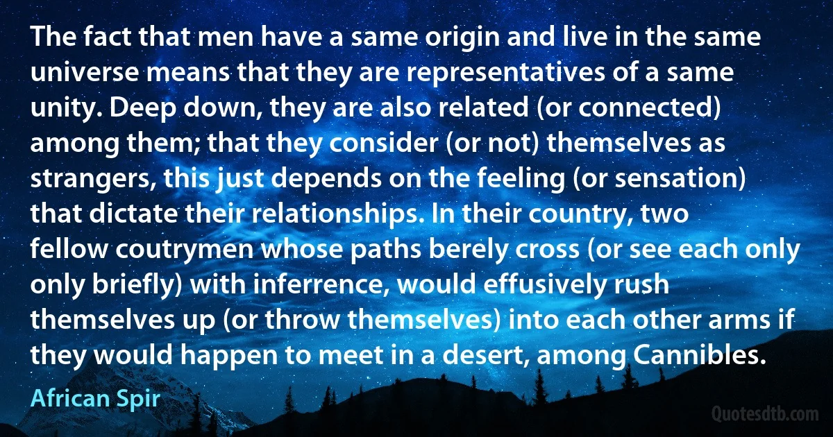 The fact that men have a same origin and live in the same universe means that they are representatives of a same unity. Deep down, they are also related (or connected) among them; that they consider (or not) themselves as strangers, this just depends on the feeling (or sensation) that dictate their relationships. In their country, two fellow coutrymen whose paths berely cross (or see each only only briefly) with inferrence, would effusively rush themselves up (or throw themselves) into each other arms if they would happen to meet in a desert, among Cannibles. (African Spir)