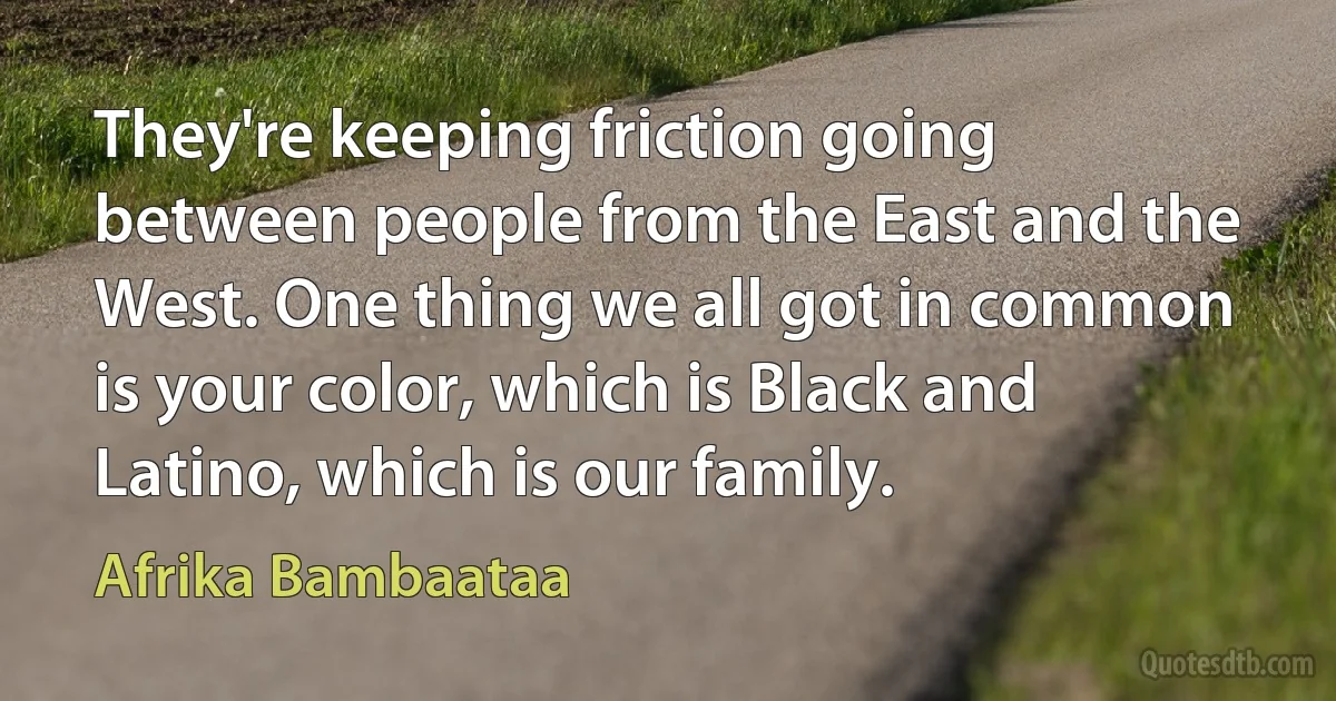 They're keeping friction going between people from the East and the West. One thing we all got in common is your color, which is Black and Latino, which is our family. (Afrika Bambaataa)