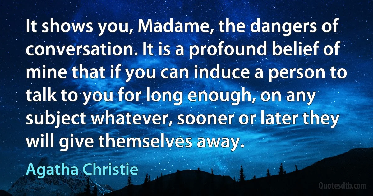 It shows you, Madame, the dangers of conversation. It is a profound belief of mine that if you can induce a person to talk to you for long enough, on any subject whatever, sooner or later they will give themselves away. (Agatha Christie)