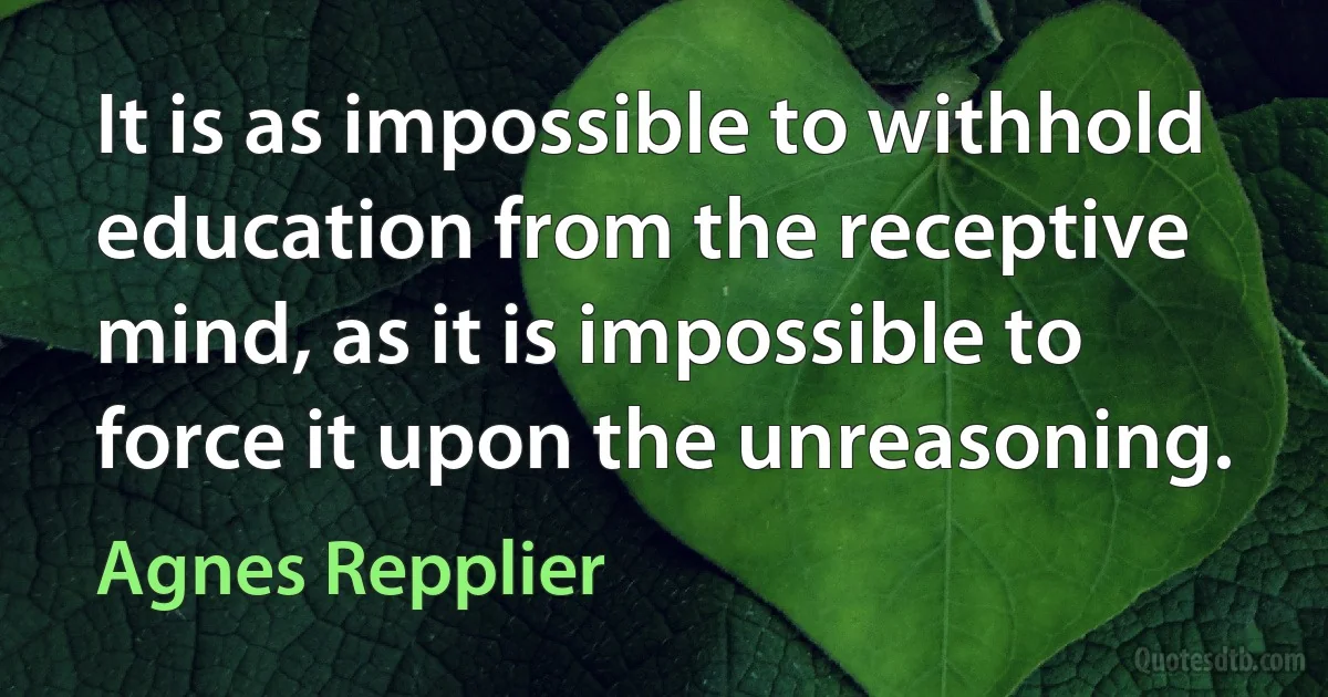 It is as impossible to withhold education from the receptive mind, as it is impossible to force it upon the unreasoning. (Agnes Repplier)