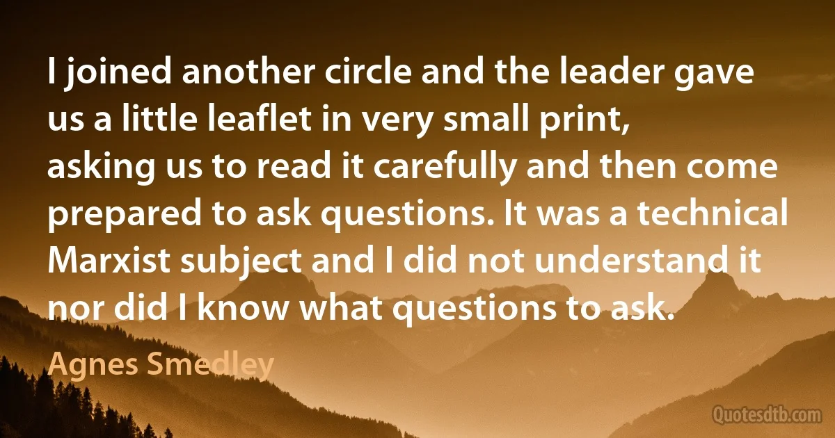 I joined another circle and the leader gave us a little leaflet in very small print, asking us to read it carefully and then come prepared to ask questions. It was a technical Marxist subject and I did not understand it nor did I know what questions to ask. (Agnes Smedley)