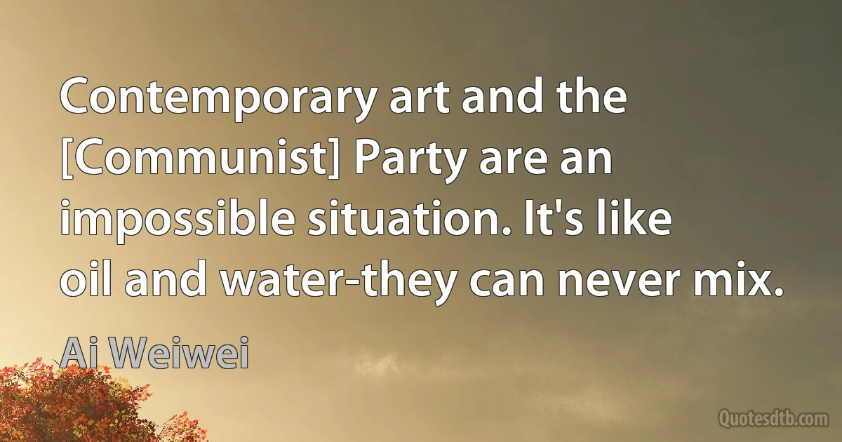 Contemporary art and the [Communist] Party are an impossible situation. It's like oil and water-they can never mix. (Ai Weiwei)