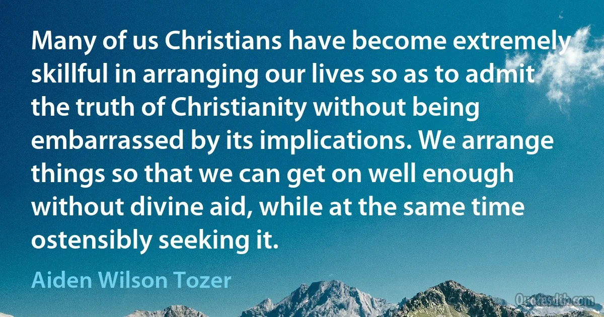 Many of us Christians have become extremely skillful in arranging our lives so as to admit the truth of Christianity without being embarrassed by its implications. We arrange things so that we can get on well enough without divine aid, while at the same time ostensibly seeking it. (Aiden Wilson Tozer)