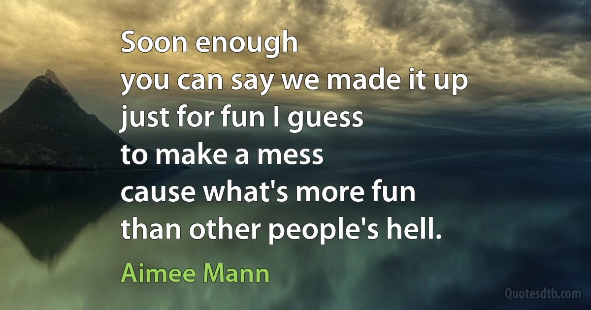 Soon enough
you can say we made it up
just for fun I guess
to make a mess
cause what's more fun
than other people's hell. (Aimee Mann)