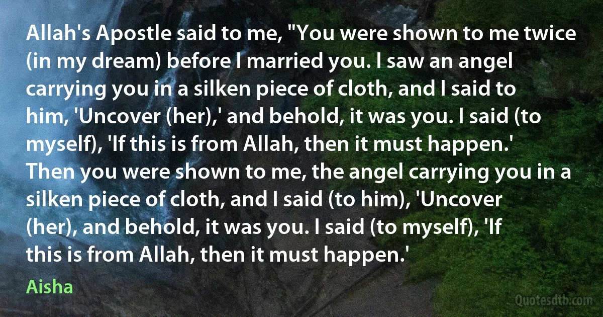 Allah's Apostle said to me, "You were shown to me twice (in my dream) before I married you. I saw an angel carrying you in a silken piece of cloth, and I said to him, 'Uncover (her),' and behold, it was you. I said (to myself), 'If this is from Allah, then it must happen.' Then you were shown to me, the angel carrying you in a silken piece of cloth, and I said (to him), 'Uncover (her), and behold, it was you. I said (to myself), 'If this is from Allah, then it must happen.' (Aisha)