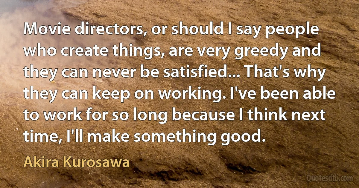 Movie directors, or should I say people who create things, are very greedy and they can never be satisfied... That's why they can keep on working. I've been able to work for so long because I think next time, I'll make something good. (Akira Kurosawa)