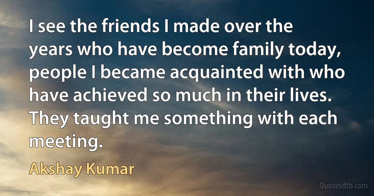 I see the friends I made over the years who have become family today, people I became acquainted with who have achieved so much in their lives. They taught me something with each meeting. (Akshay Kumar)