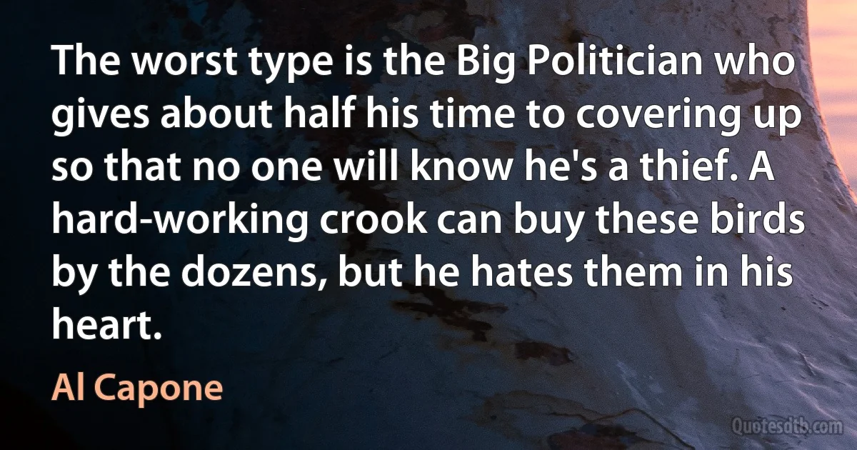 The worst type is the Big Politician who gives about half his time to covering up so that no one will know he's a thief. A hard-working crook can buy these birds by the dozens, but he hates them in his heart. (Al Capone)