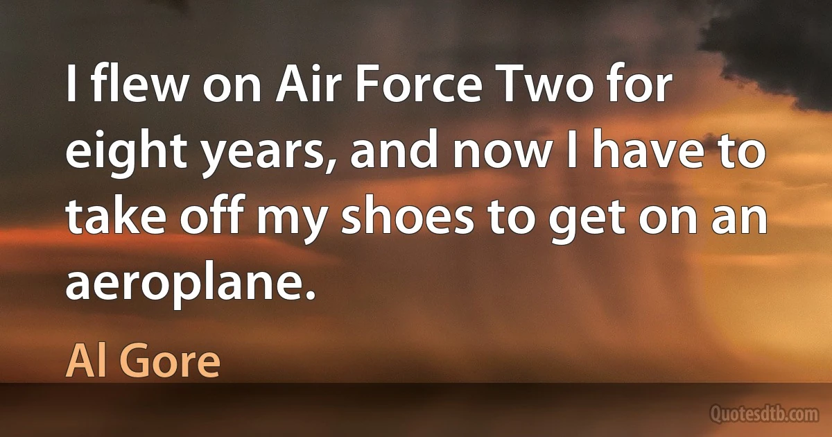 I flew on Air Force Two for eight years, and now I have to take off my shoes to get on an aeroplane. (Al Gore)