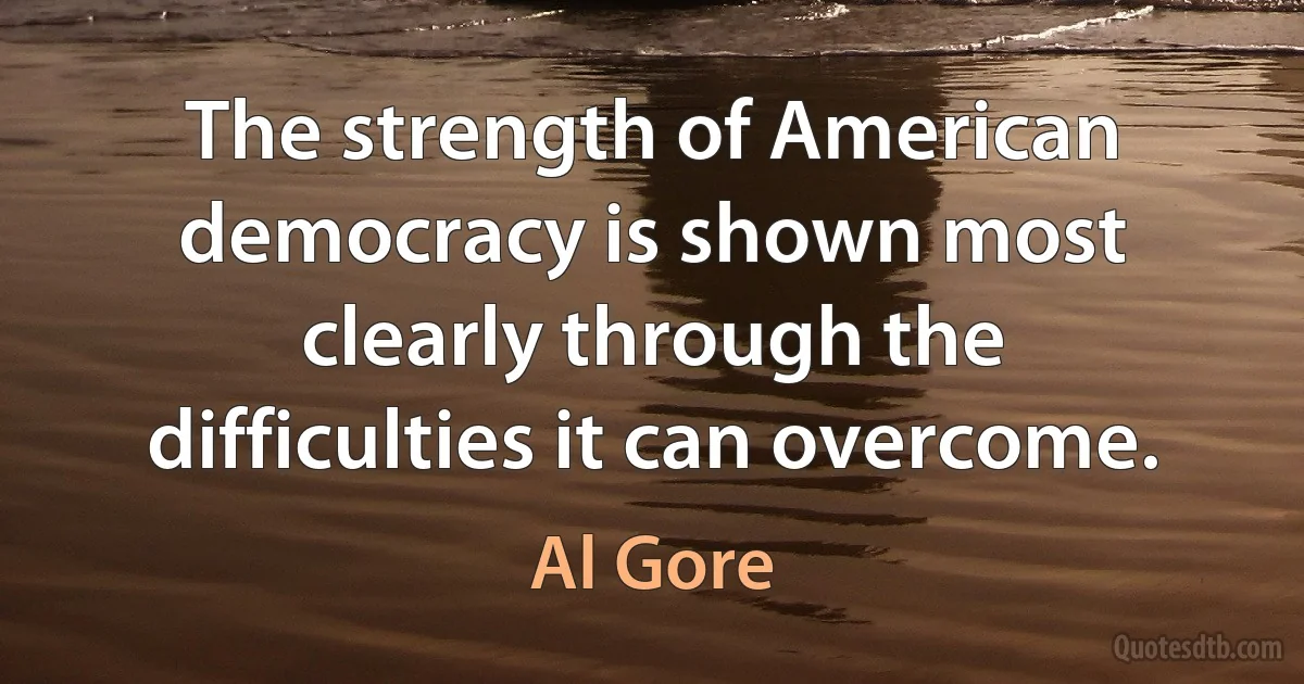 The strength of American democracy is shown most clearly through the difficulties it can overcome. (Al Gore)