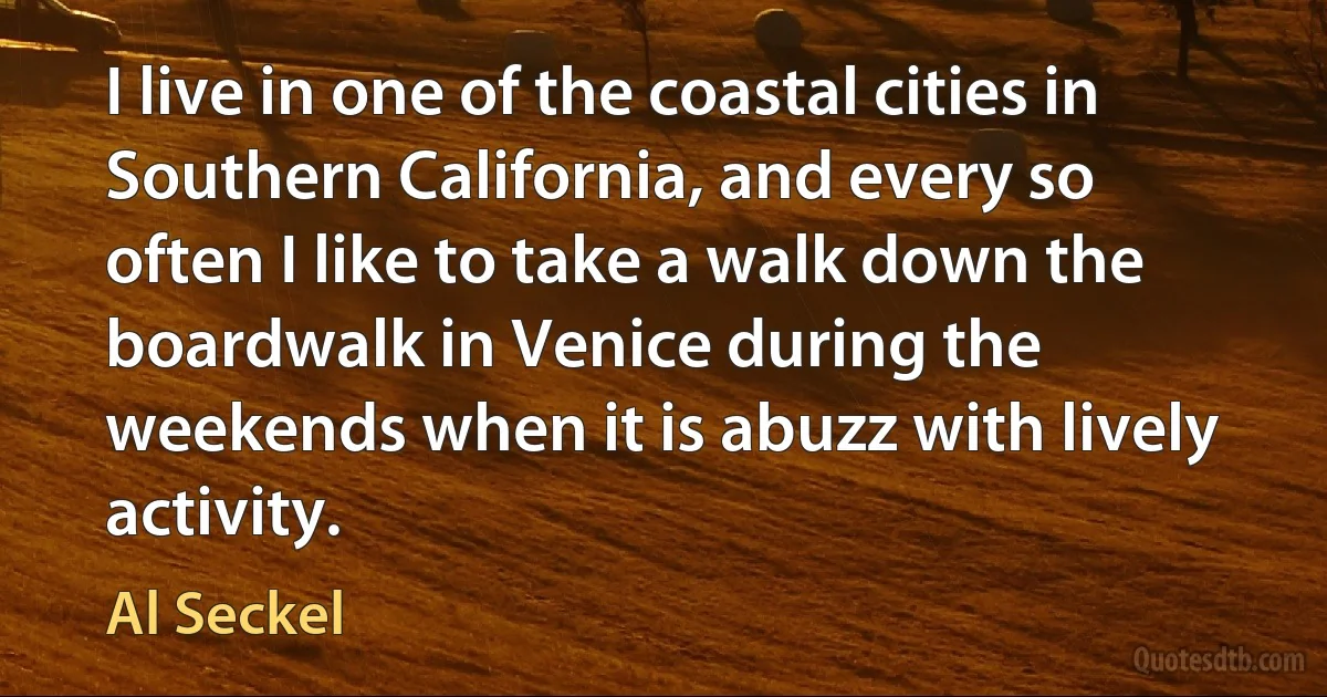 I live in one of the coastal cities in Southern California, and every so often I like to take a walk down the boardwalk in Venice during the weekends when it is abuzz with lively activity. (Al Seckel)