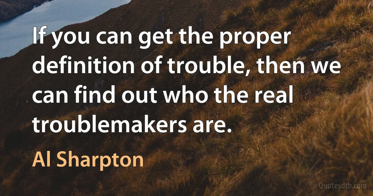 If you can get the proper definition of trouble, then we can find out who the real troublemakers are. (Al Sharpton)