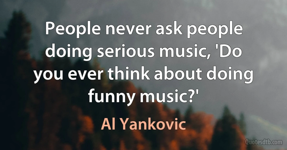 People never ask people doing serious music, 'Do you ever think about doing funny music?' (Al Yankovic)