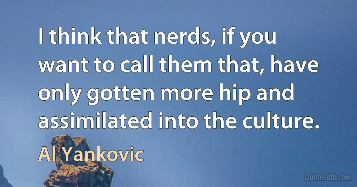 I think that nerds, if you want to call them that, have only gotten more hip and assimilated into the culture. (Al Yankovic)