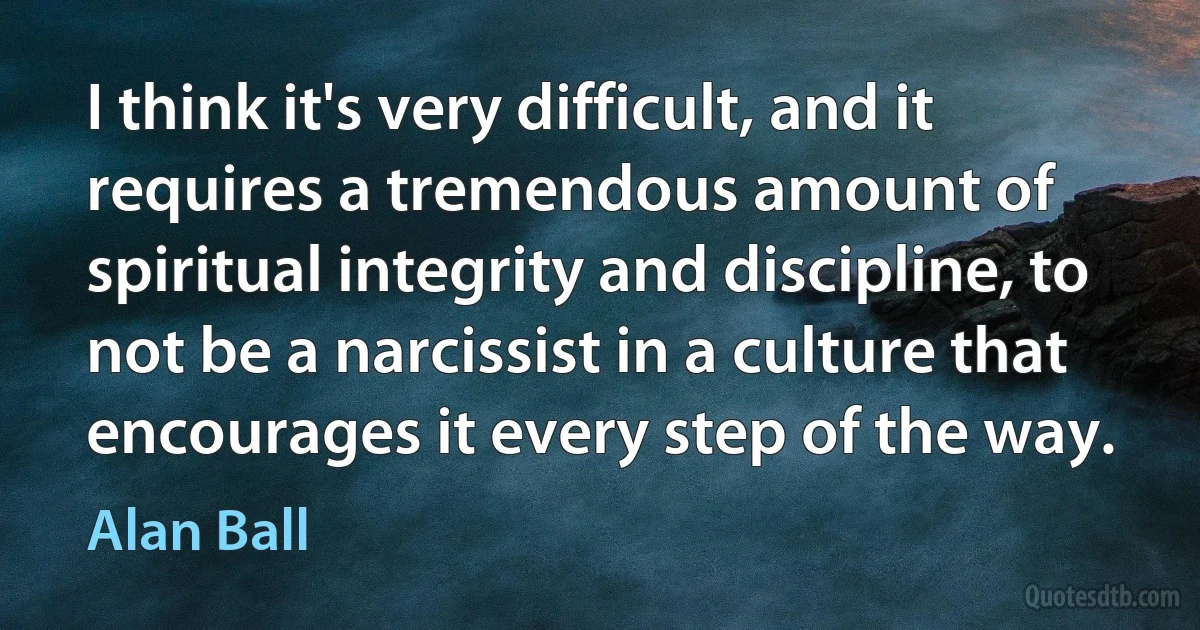 I think it's very difficult, and it requires a tremendous amount of spiritual integrity and discipline, to not be a narcissist in a culture that encourages it every step of the way. (Alan Ball)