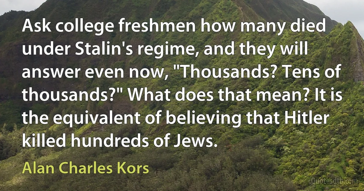 Ask college freshmen how many died under Stalin's regime, and they will answer even now, "Thousands? Tens of thousands?" What does that mean? It is the equivalent of believing that Hitler killed hundreds of Jews. (Alan Charles Kors)