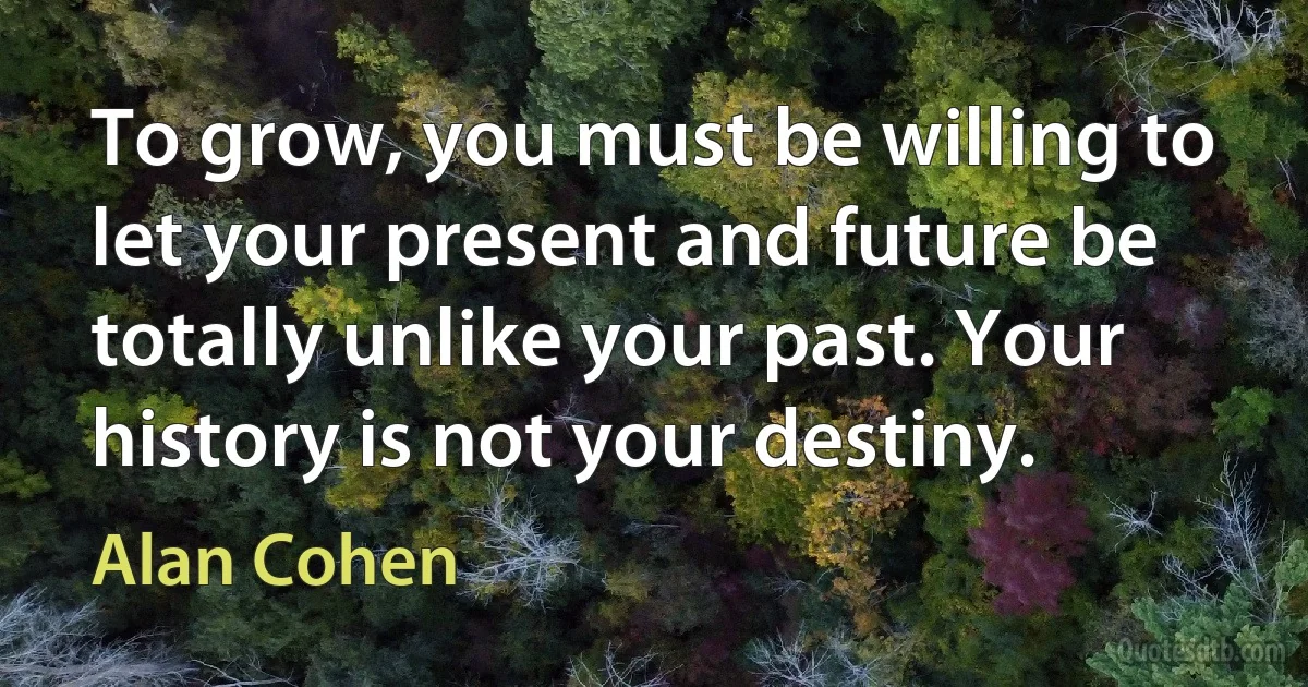 To grow, you must be willing to let your present and future be totally unlike your past. Your history is not your destiny. (Alan Cohen)