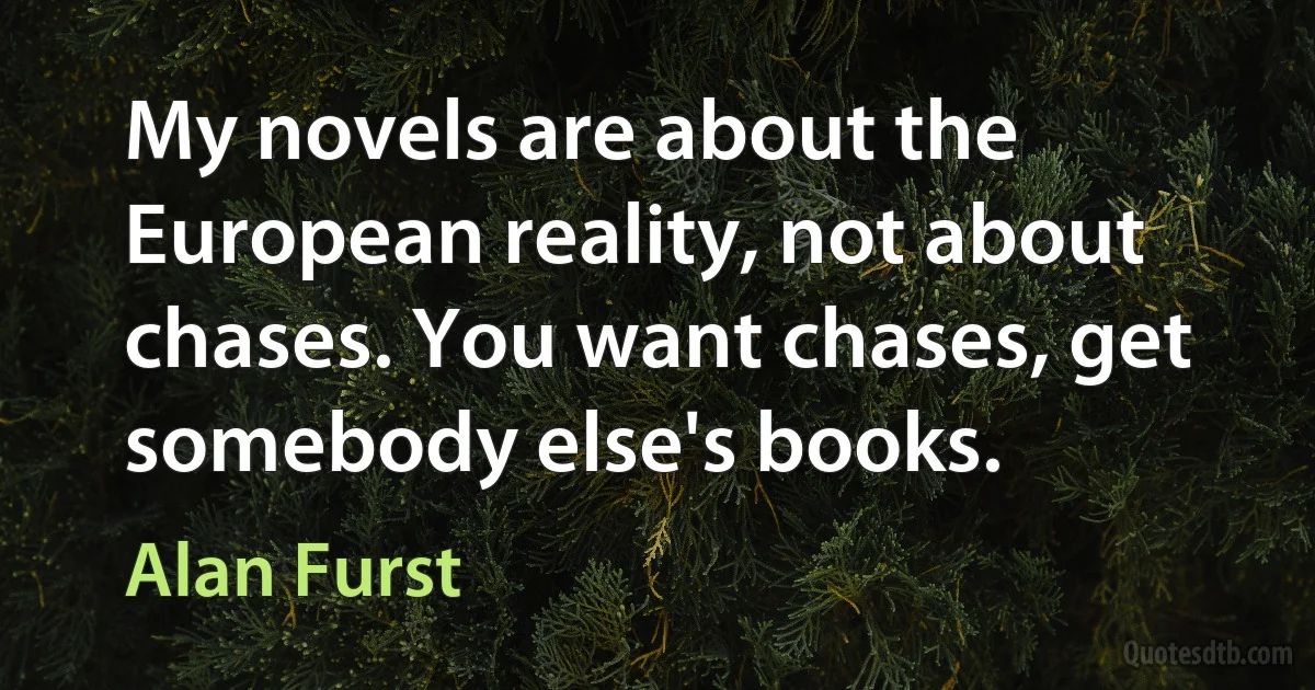 My novels are about the European reality, not about chases. You want chases, get somebody else's books. (Alan Furst)