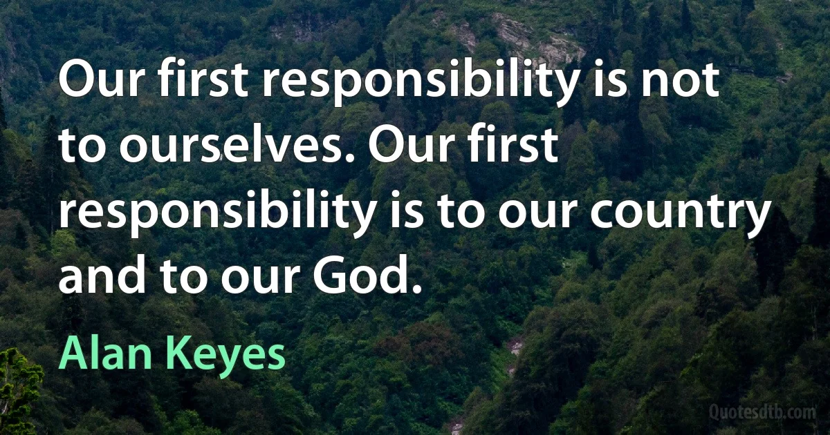 Our first responsibility is not to ourselves. Our first responsibility is to our country and to our God. (Alan Keyes)