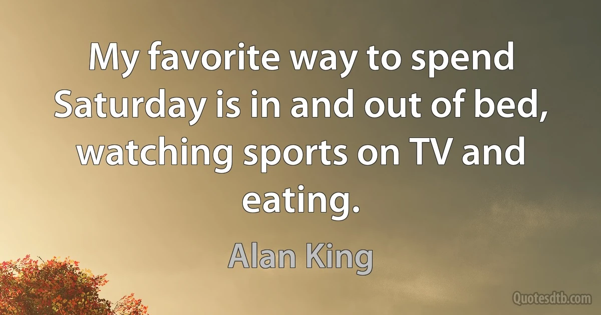 My favorite way to spend Saturday is in and out of bed, watching sports on TV and eating. (Alan King)