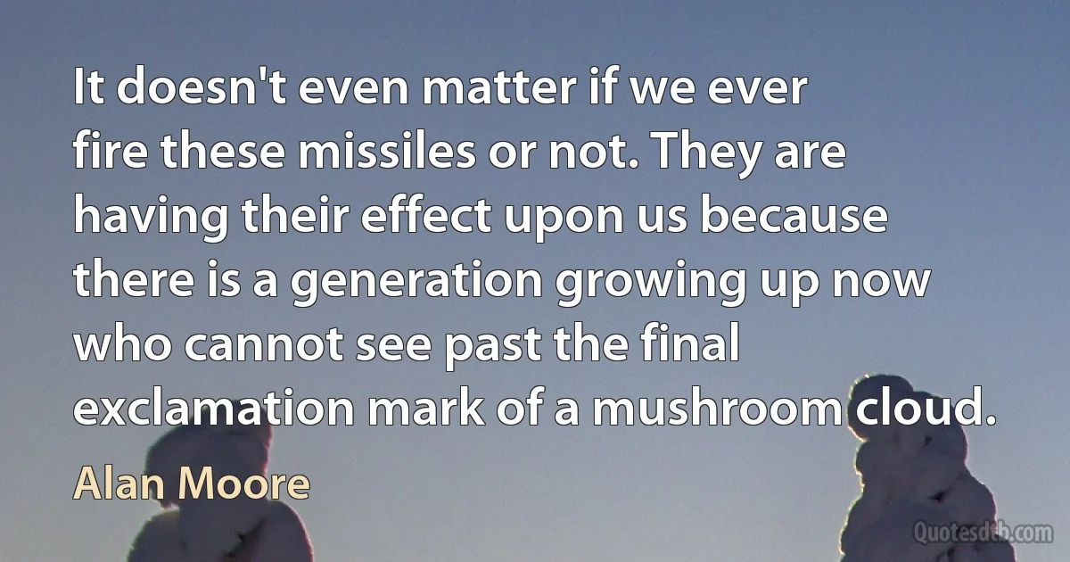 It doesn't even matter if we ever fire these missiles or not. They are having their effect upon us because there is a generation growing up now who cannot see past the final exclamation mark of a mushroom cloud. (Alan Moore)