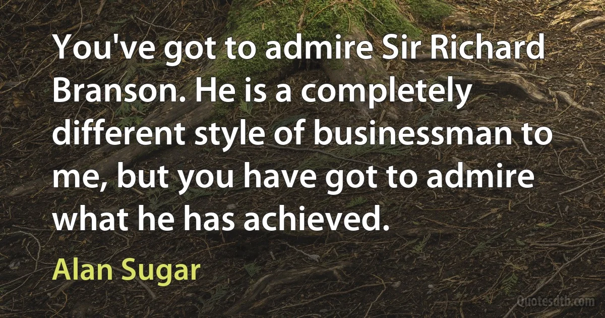 You've got to admire Sir Richard Branson. He is a completely different style of businessman to me, but you have got to admire what he has achieved. (Alan Sugar)