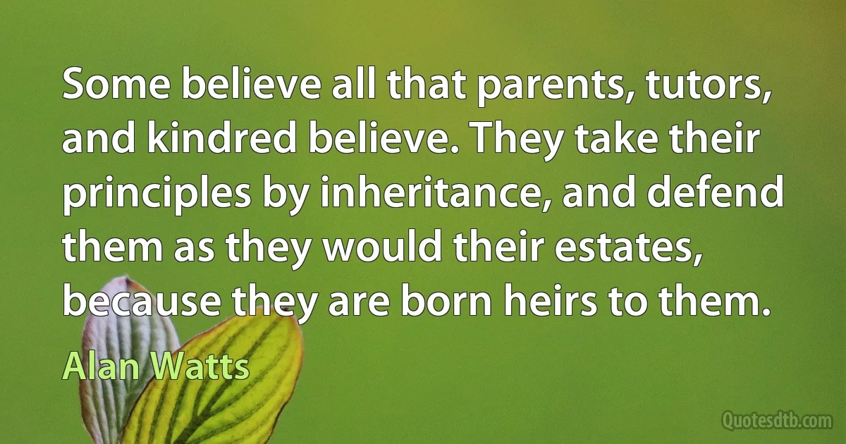 Some believe all that parents, tutors, and kindred believe. They take their principles by inheritance, and defend them as they would their estates, because they are born heirs to them. (Alan Watts)