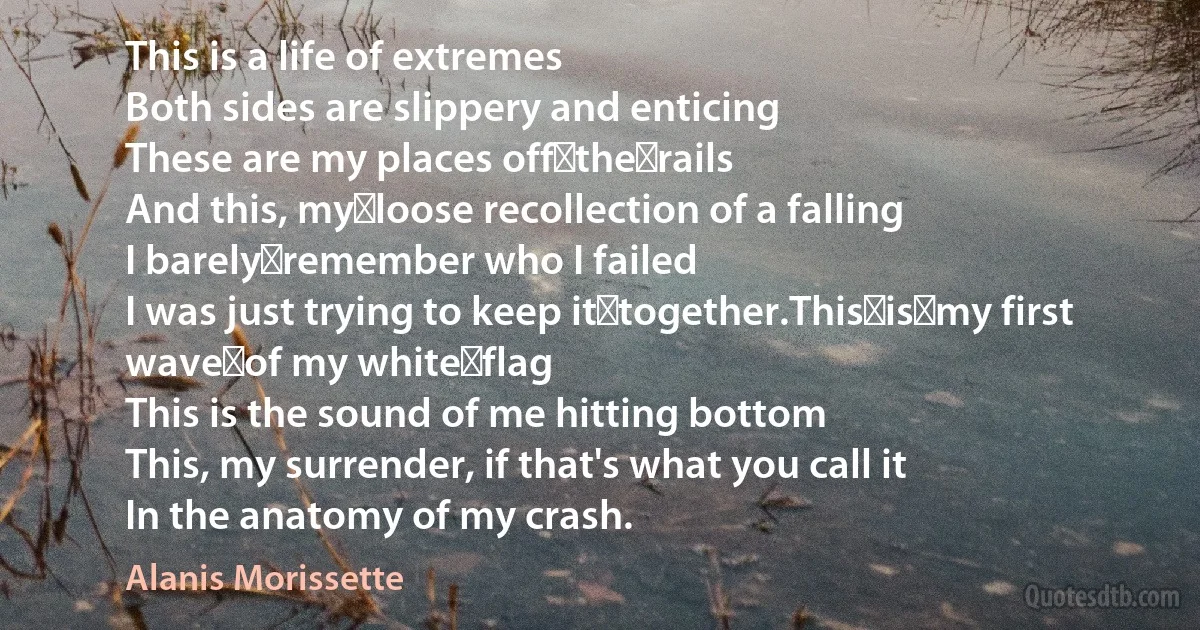 This is a life of extremes
Both sides are slippery and enticing
These are my places off the rails
And this, my loose recollection of a falling
I barely remember who I failed
I was just trying to keep it together.This is my first wave of my white flag
This is the sound of me hitting bottom
This, my surrender, if that's what you call it
In the anatomy of my crash. (Alanis Morissette)