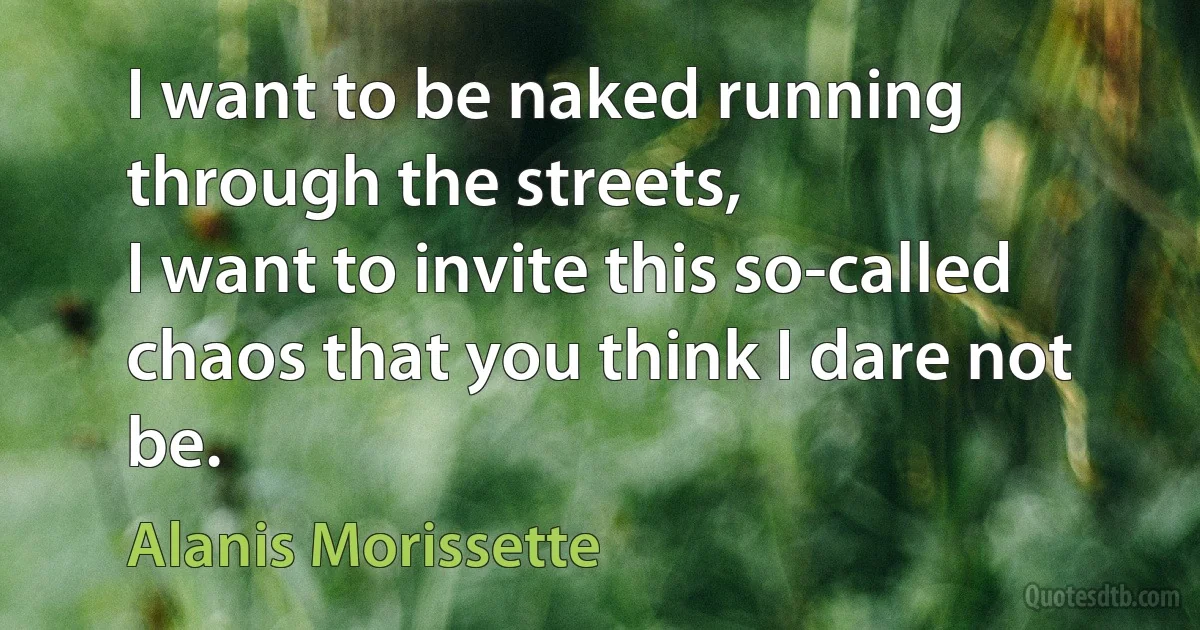 I want to be naked running through the streets,
I want to invite this so-called chaos that you think I dare not be. (Alanis Morissette)