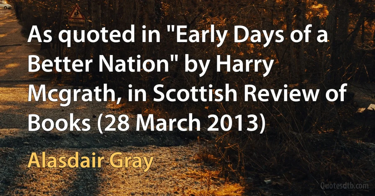 As quoted in "Early Days of a Better Nation" by Harry Mcgrath, in Scottish Review of Books (28 March 2013) (Alasdair Gray)