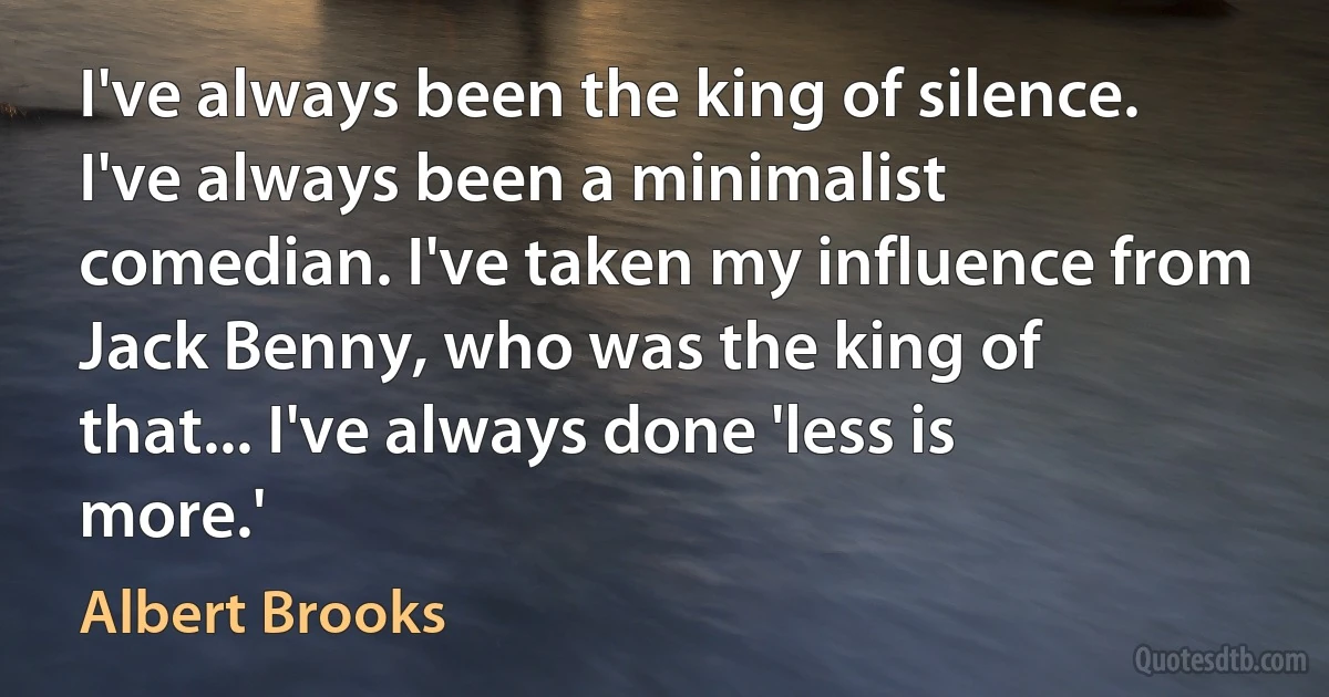 I've always been the king of silence. I've always been a minimalist comedian. I've taken my influence from Jack Benny, who was the king of that... I've always done 'less is more.' (Albert Brooks)