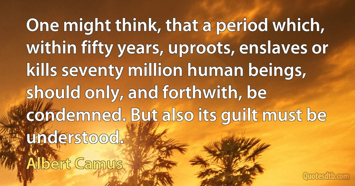 One might think, that a period which, within fifty years, uproots, enslaves or kills seventy million human beings, should only, and forthwith, be condemned. But also its guilt must be understood. (Albert Camus)