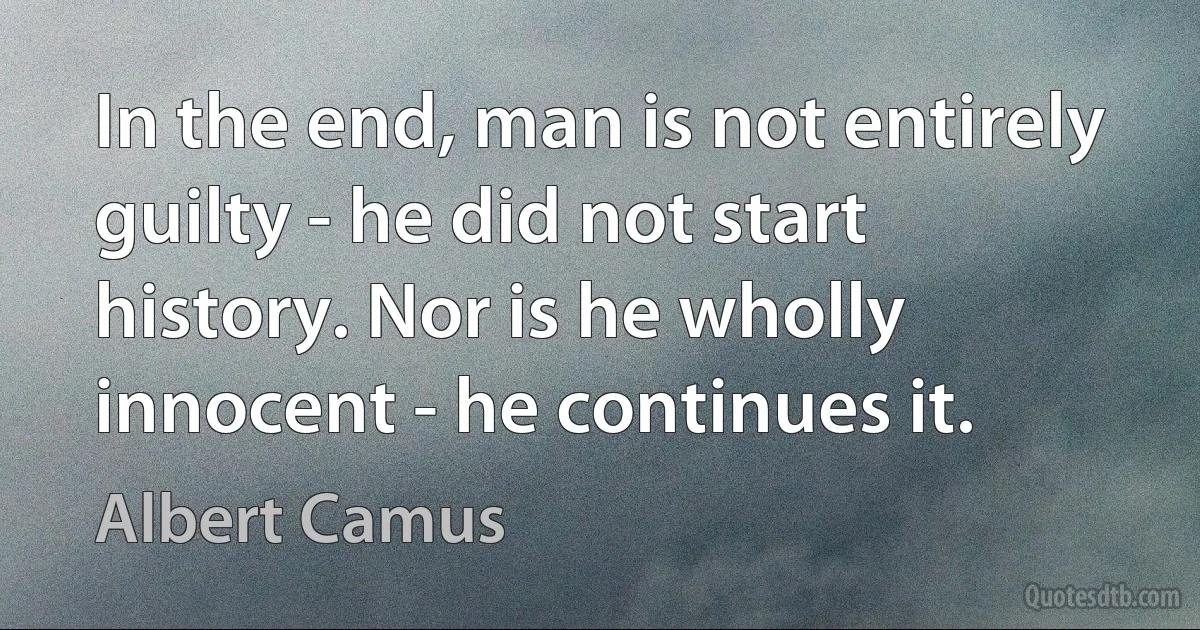 In the end, man is not entirely guilty - he did not start history. Nor is he wholly innocent - he continues it. (Albert Camus)