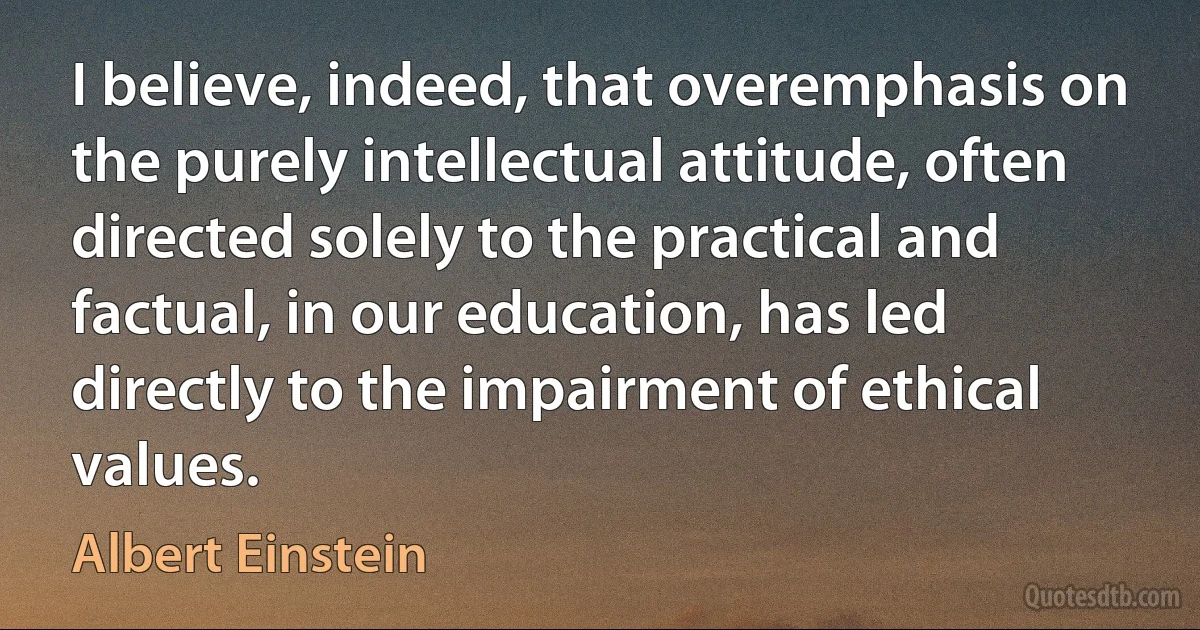 I believe, indeed, that overemphasis on the purely intellectual attitude, often directed solely to the practical and factual, in our education, has led directly to the impairment of ethical values. (Albert Einstein)