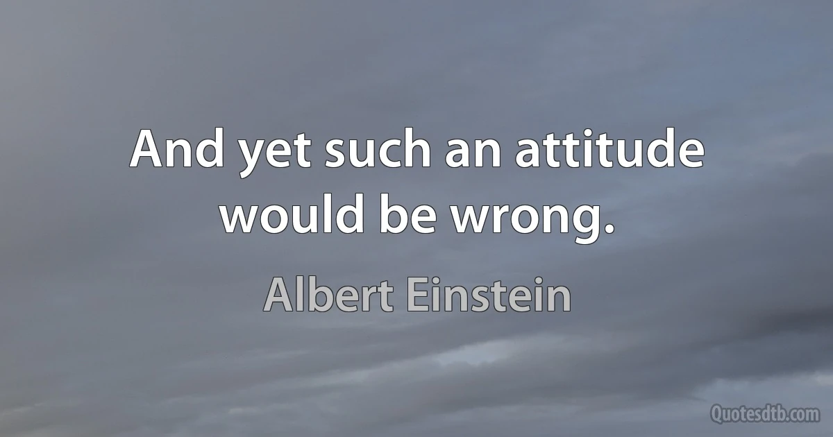 And yet such an attitude would be wrong. (Albert Einstein)